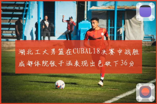 湖北工大男篮在CUBAL18决赛中战胜成都体院张子涵表现出色砍下36分6篮板