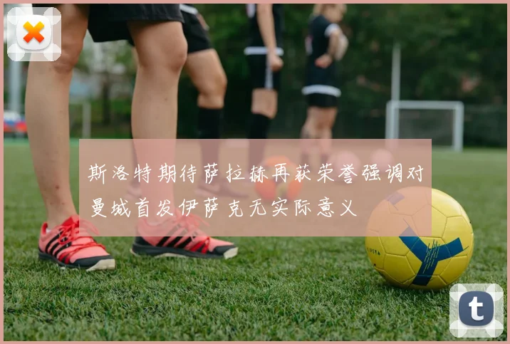 斯洛特期待萨拉赫再获荣誉强调对曼城首发伊萨克无实际意义