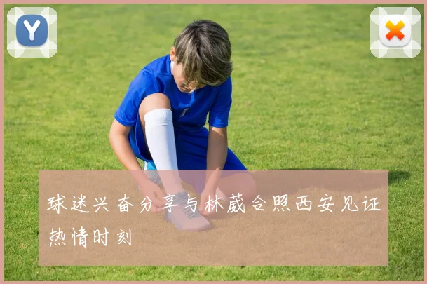 球迷兴奋分享与林葳合照西安见证热情时刻