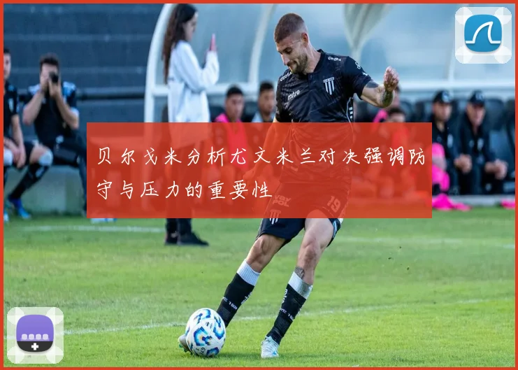 贝尔戈米分析尤文米兰对决强调防守与压力的重要性