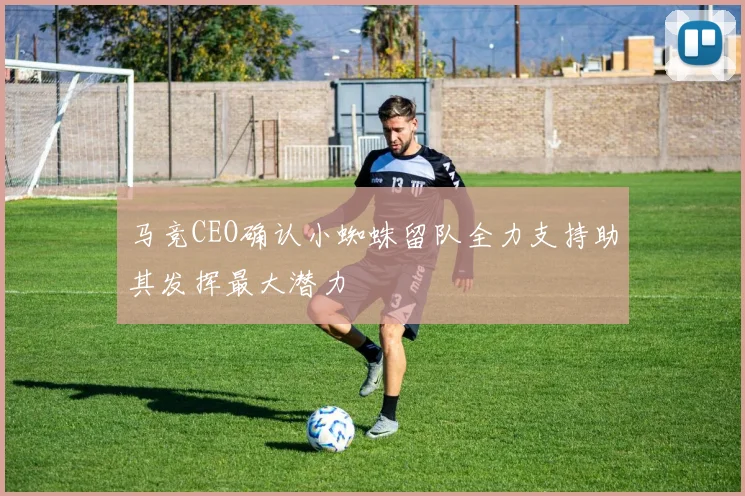 马竞CEO确认小蜘蛛留队全力支持助其发挥最大潜力